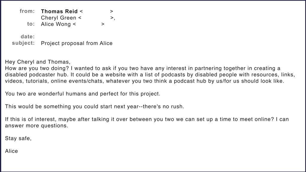 Email from Alice Wong to Cheryl Green and Thomas Reid. Hey Cheryl and Thomas, How are you two doing? I wanted to ask if you two have any interest in partnering together in creating a disabled podcaster hub. It could be a website with a list of podcasts by disabled people with resources, links, videos, tutorials, online events/chats, whatever you two think a podcast hub by us/for us should look like. You two are wonderful humans and perfect for this project. This would be something you could start next year--there's no rush. If this is of interest, maybe after talking it over between you two we can set up a time to meet online? I can answer more questions. Alice