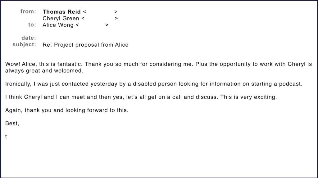 Email from Thomas Reid to Cheryl Green and Alice Wong. Wow! Alice, this is fantastic. Thank you so much for considering me. Plus the opportunity to work with Cheryl is always great and welcomed. Ironically, I was just contacted yesterday by a disabled person looking for information on starting a podcast. I think Cheryl and I can meet and then yes, let’s all get on a call and discuss. This is very exciting. Again, thank you and looking forward to this. Best, t