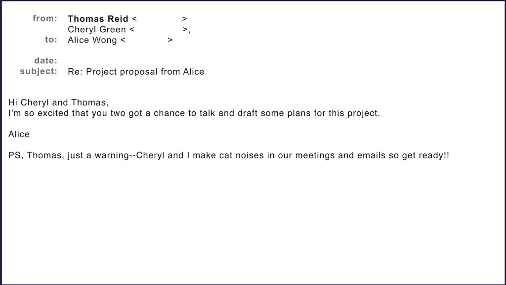 Email from Alice Wong to Cheryl Green and Thomas Reid. Hi Cheryl and Thomas, I'm so excited that you two got a chance to talk and draft some plans for this project. Alice. PS, Thomas, just a warning-Cheryl and I make cat noises in our meetings and emails so get ready!!